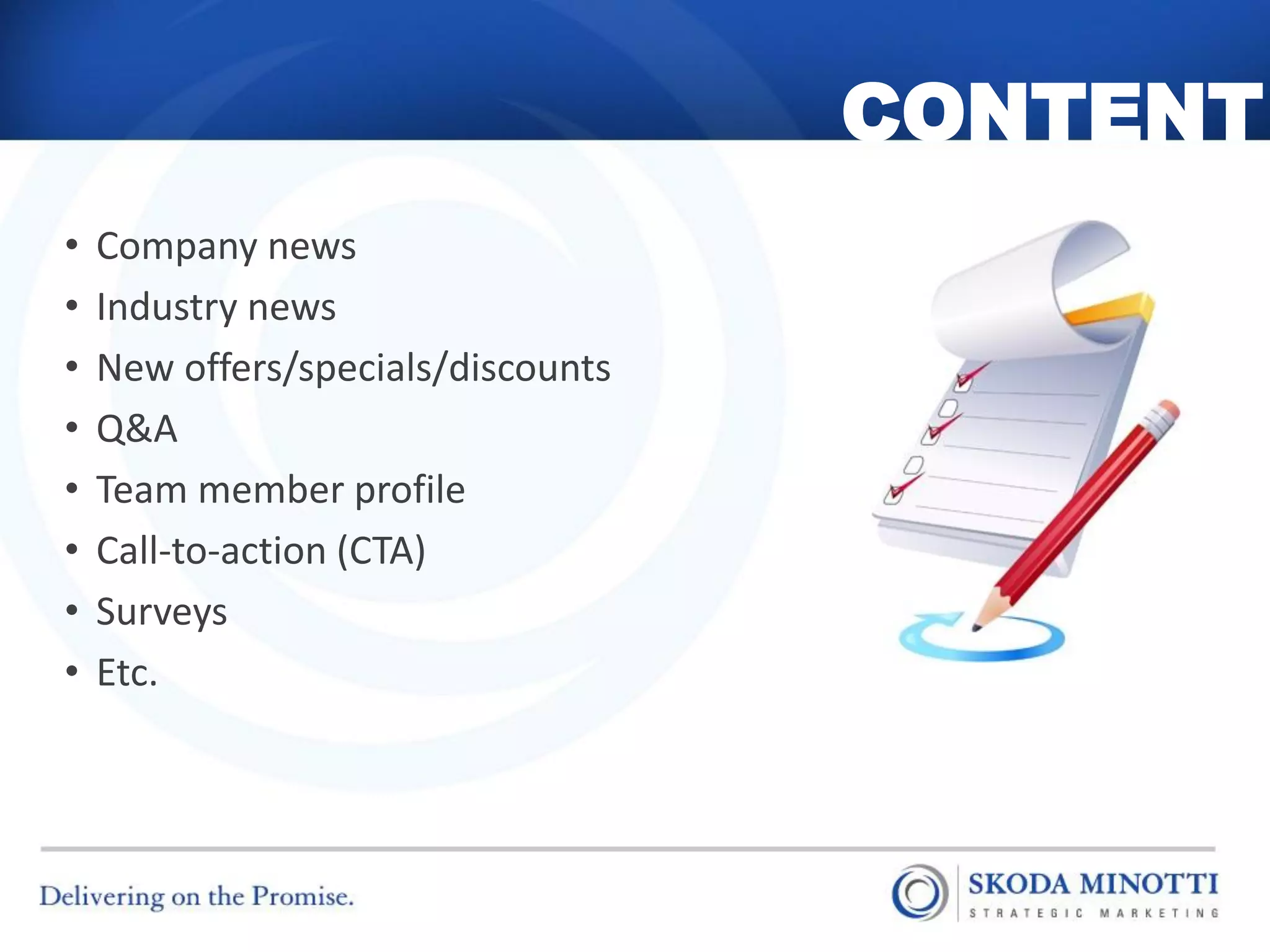 CONTENT
•   Company news
•   Industry news
•   New offers/specials/discounts
•   Q&A
•   Team member profile
•   Call-to-action (CTA)
•   Surveys
•   Etc.
 