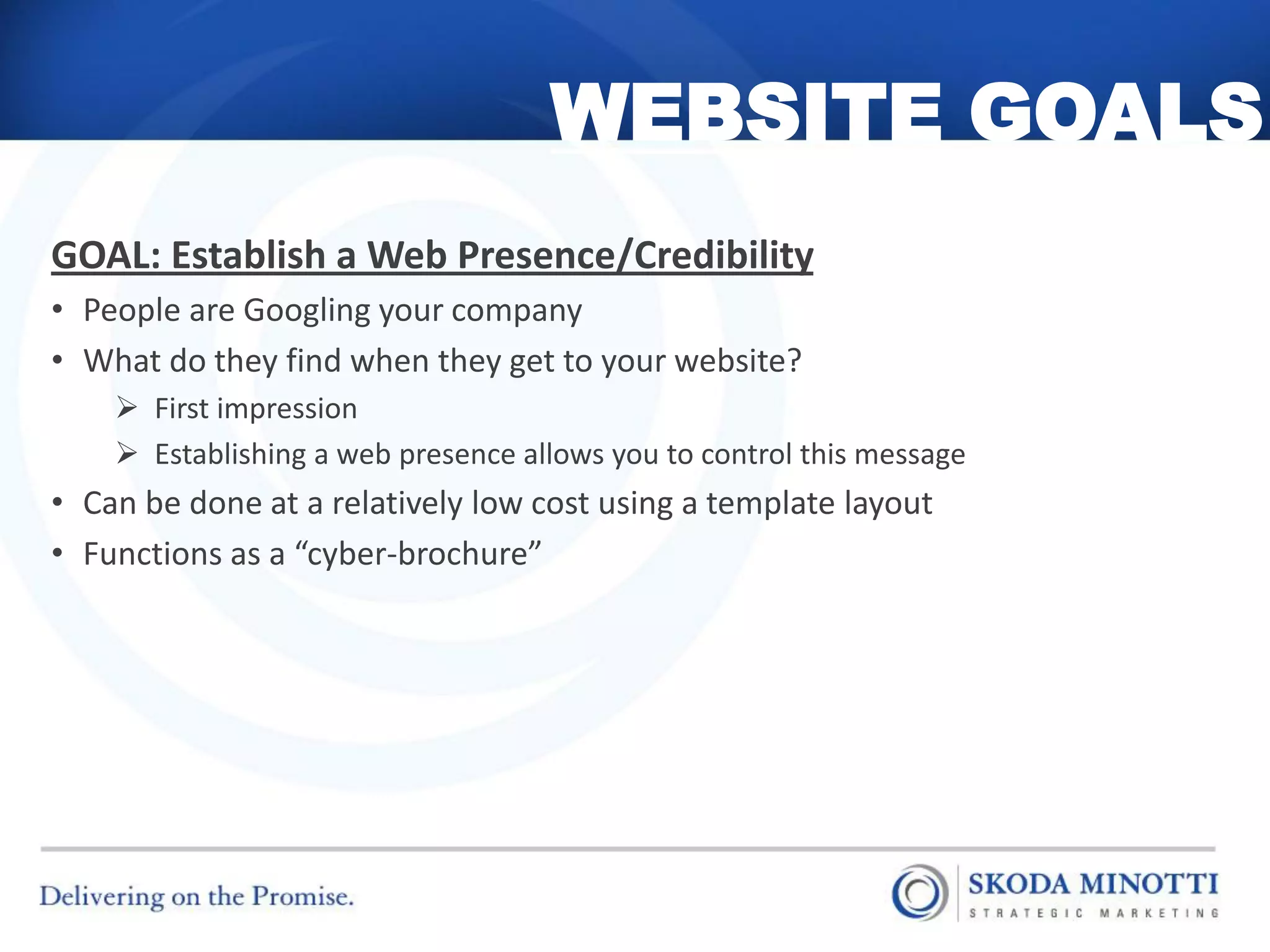 WEBSITE GOALS
GOAL: Establish a Web Presence/Credibility
• People are Googling your company
• What do they find when they get to your website?
     First impression
     Establishing a web presence allows you to control this message
• Can be done at a relatively low cost using a template layout
• Functions as a “cyber-brochure”
 