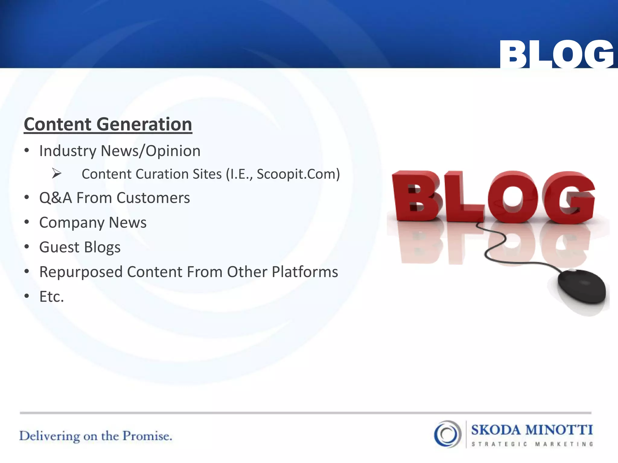 BLOG
Content Generation
• Industry News/Opinion
        Content Curation Sites (I.E., Scoopit.Com)
•   Q&A From Customers
•   Company News
•   Guest Blogs
•   Repurposed Content From Other Platforms
•   Etc.
 