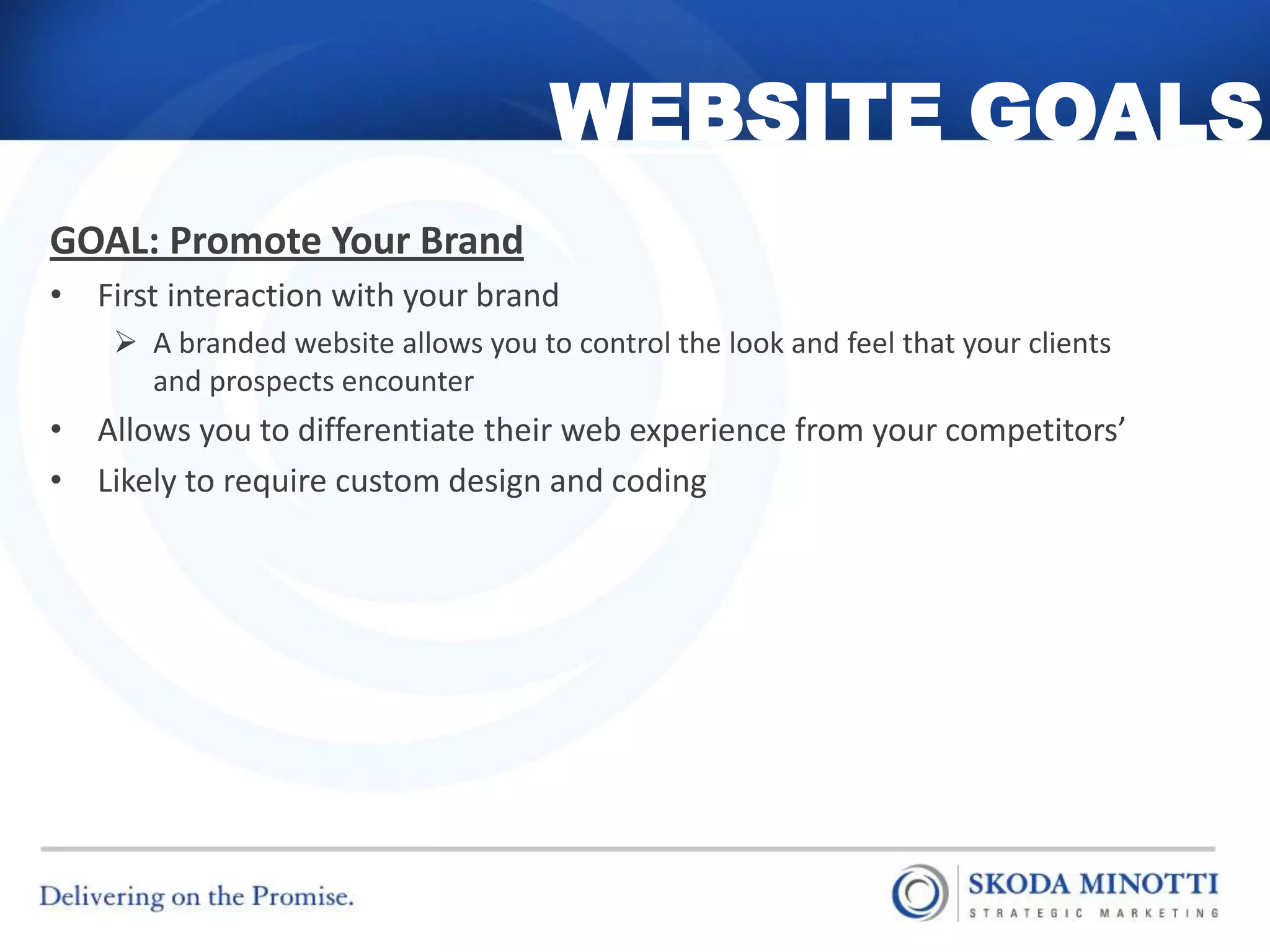 WEBSITE GOALS
GOAL: Promote Your Brand
• First interaction with your brand
     A branded website allows you to control the look and feel that your clients
      and prospects encounter
• Allows you to differentiate their web experience from your competitors’
• Likely to require custom design and coding
 