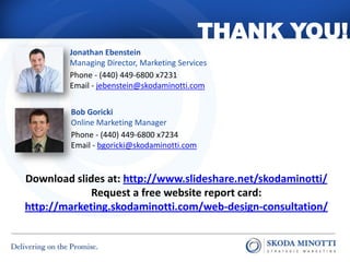 THANK YOU!
        Jonathan Ebenstein
        Managing Director, Marketing Services
        Phone - (440) 449-6800 x7231
        Email - jebenstein@skodaminotti.com


        Bob Goricki
        Online Marketing Manager
        Phone - (440) 449-6800 x7234
        Email - bgoricki@skodaminotti.com


Download slides at: http://www.slideshare.net/skodaminotti/
             Request a free website report card:
http://marketing.skodaminotti.com/web-design-consultation/
 