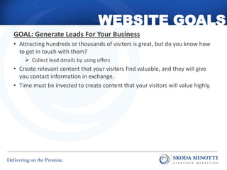 WEBSITE GOALS
GOAL: Generate Leads For Your Business
• Attracting hundreds or thousands of visitors is great, but do you know how
  to get in touch with them?
     Collect lead details by using offers
• Create relevant content that your visitors find valuable, and they will give
  you contact information in exchange.
• Time must be invested to create content that your visitors will value highly.
 