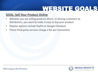 WEBSITE GOALS
GOAL: Sell Your Product Online
• Whether you are selling products direct, or driving customers to
  distributors, you want to make it easy to buy your product.
• Popular options include PayPal or Google Checkout
• These third-party services charge a fee per-transaction
 