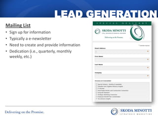 LEAD GENERATION
Mailing List
•   Sign up for information
•   Typically a e-newsletter
•   Need to create and provide information
•   Dedication (i.e., quarterly, monthly
    weekly, etc.)
 