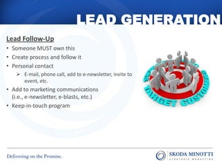 LEAD GENERATION
Lead Follow-Up
• Someone MUST own this
• Create process and follow it
• Personal contact
     E-mail, phone call, add to e-newsletter, invite to
      event, etc.
• Add to marketing communications
  (i.e., e-newsletter, e-blasts, etc.)
• Keep-in-touch program
 