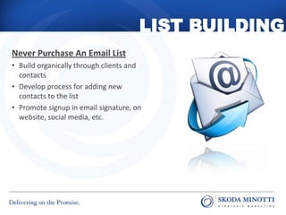 LIST BUILDING
Never Purchase An Email List
• Build organically through clients and
  contacts
• Develop process for adding new
  contacts to the list
• Promote signup in email signature, on
  website, social media, etc.
 