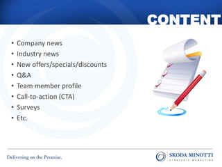 CONTENT
•   Company news
•   Industry news
•   New offers/specials/discounts
•   Q&A
•   Team member profile
•   Call-to-action (CTA)
•   Surveys
•   Etc.
 