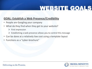 WEBSITE GOALS
GOAL: Establish a Web Presence/Credibility
• People are Googling your company
• What do they find when they get to your website?
     First impression
     Establishing a web presence allows you to control this message
• Can be done at a relatively low cost using a template layout
• Functions as a “cyber-brochure”
 