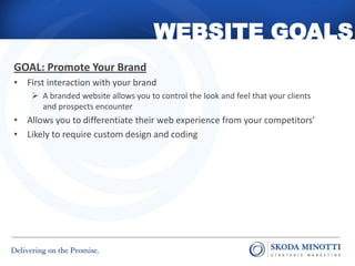 WEBSITE GOALS
GOAL: Promote Your Brand
• First interaction with your brand
     A branded website allows you to control the look and feel that your clients
      and prospects encounter
• Allows you to differentiate their web experience from your competitors’
• Likely to require custom design and coding
 