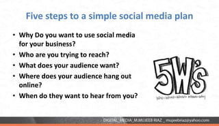 Five steps to a simple social media plan
• Why Do you want to use social media
for your business?
• Who are you trying to reach?
• What does your audience want?
• Where does your audience hang out
online?
• When do they want to hear from you?
 