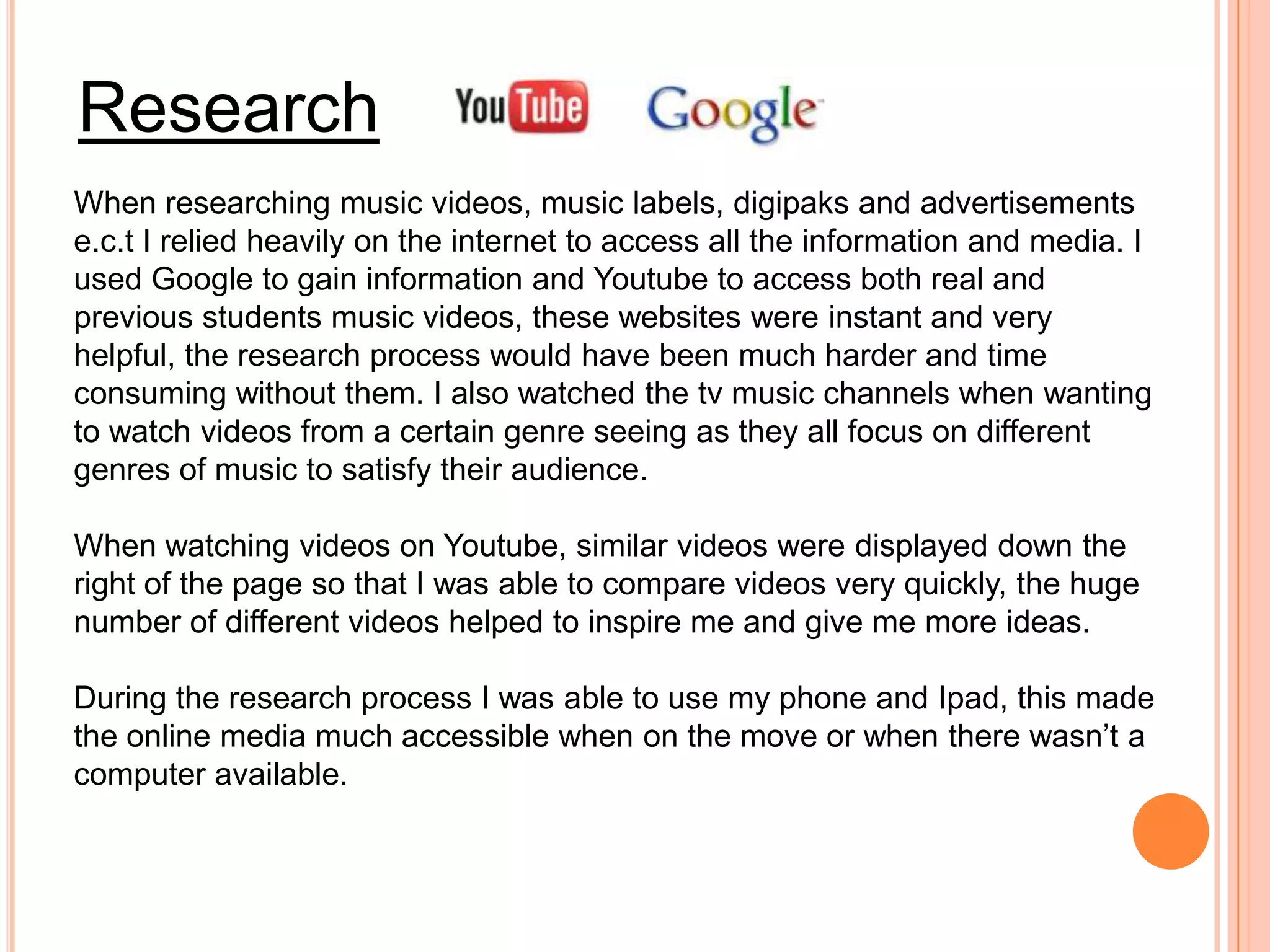 Research
When researching music videos, music labels, digipaks and advertisements
e.c.t I relied heavily on the internet to access all the information and media. I
used Google to gain information and Youtube to access both real and
previous students music videos, these websites were instant and very
helpful, the research process would have been much harder and time
consuming without them. I also watched the tv music channels when wanting
to watch videos from a certain genre seeing as they all focus on different
genres of music to satisfy their audience.

When watching videos on Youtube, similar videos were displayed down the
right of the page so that I was able to compare videos very quickly, the huge
number of different videos helped to inspire me and give me more ideas.

During the research process I was able to use my phone and Ipad, this made
the online media much accessible when on the move or when there wasn’t a
computer available.
 
