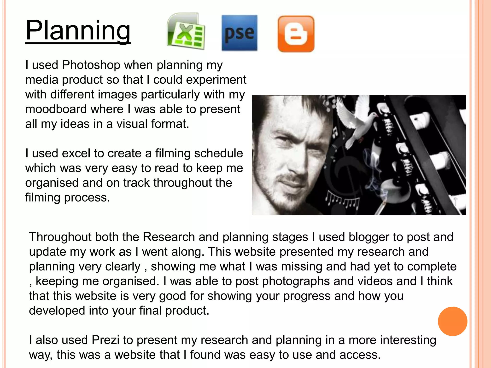 Planning
I used Photoshop when planning my
media product so that I could experiment
with different images particularly with my
moodboard where I was able to present
all my ideas in a visual format.

I used excel to create a filming schedule
which was very easy to read to keep me
organised and on track throughout the
filming process.


Throughout both the Research and planning stages I used blogger to post and
update my work as I went along. This website presented my research and
planning very clearly , showing me what I was missing and had yet to complete
, keeping me organised. I was able to post photographs and videos and I think
that this website is very good for showing your progress and how you
developed into your final product.

I also used Prezi to present my research and planning in a more interesting
way, this was a website that I found was easy to use and access.
 