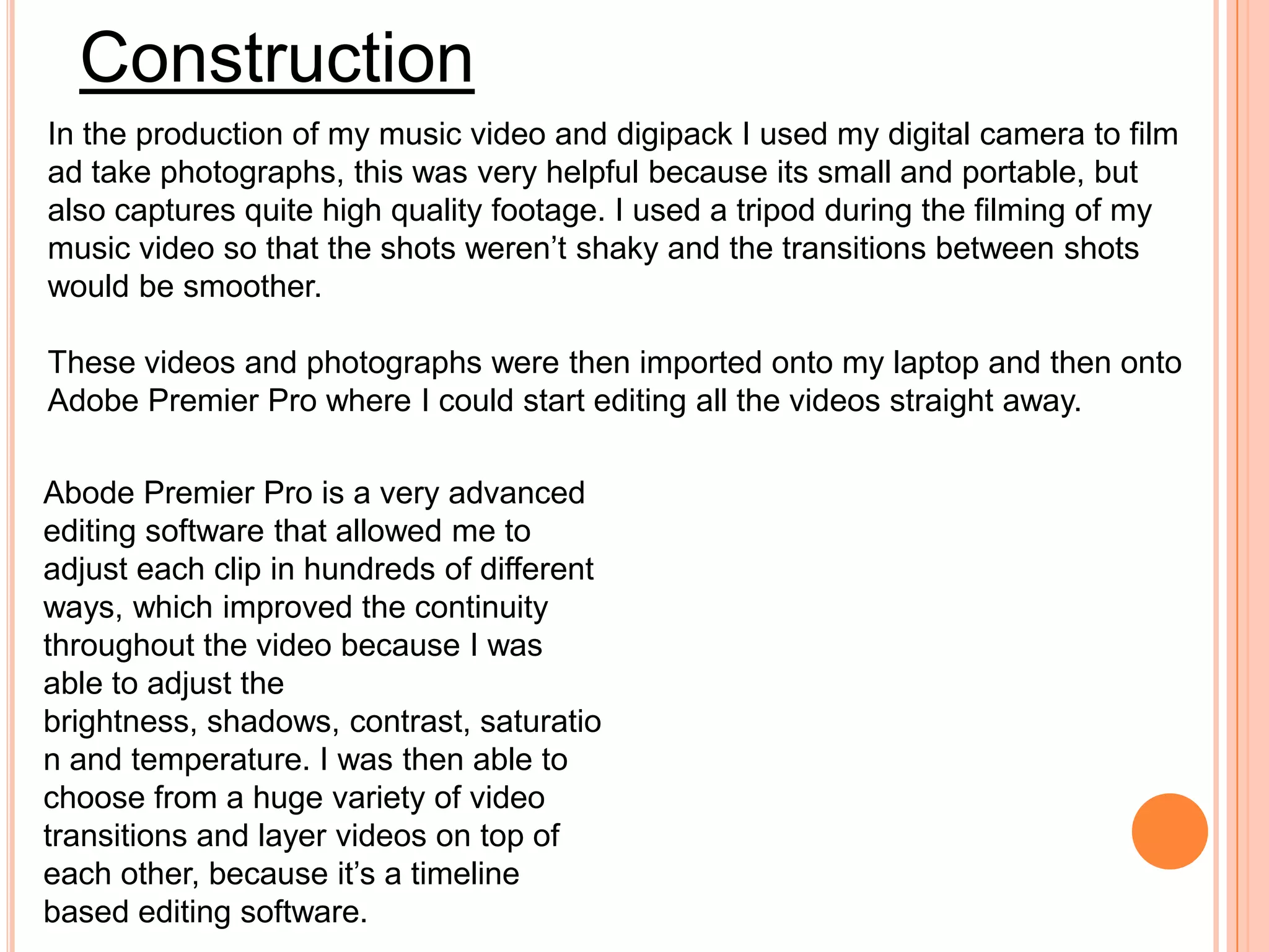 Construction
In the production of my music video and digipack I used my digital camera to film
ad take photographs, this was very helpful because its small and portable, but
also captures quite high quality footage. I used a tripod during the filming of my
music video so that the shots weren’t shaky and the transitions between shots
would be smoother.

These videos and photographs were then imported onto my laptop and then onto
Adobe Premier Pro where I could start editing all the videos straight away.

Abode Premier Pro is a very advanced
editing software that allowed me to
adjust each clip in hundreds of different
ways, which improved the continuity
throughout the video because I was
able to adjust the
brightness, shadows, contrast, saturatio
n and temperature. I was then able to
choose from a huge variety of video
transitions and layer videos on top of
each other, because it’s a timeline
based editing software.
 