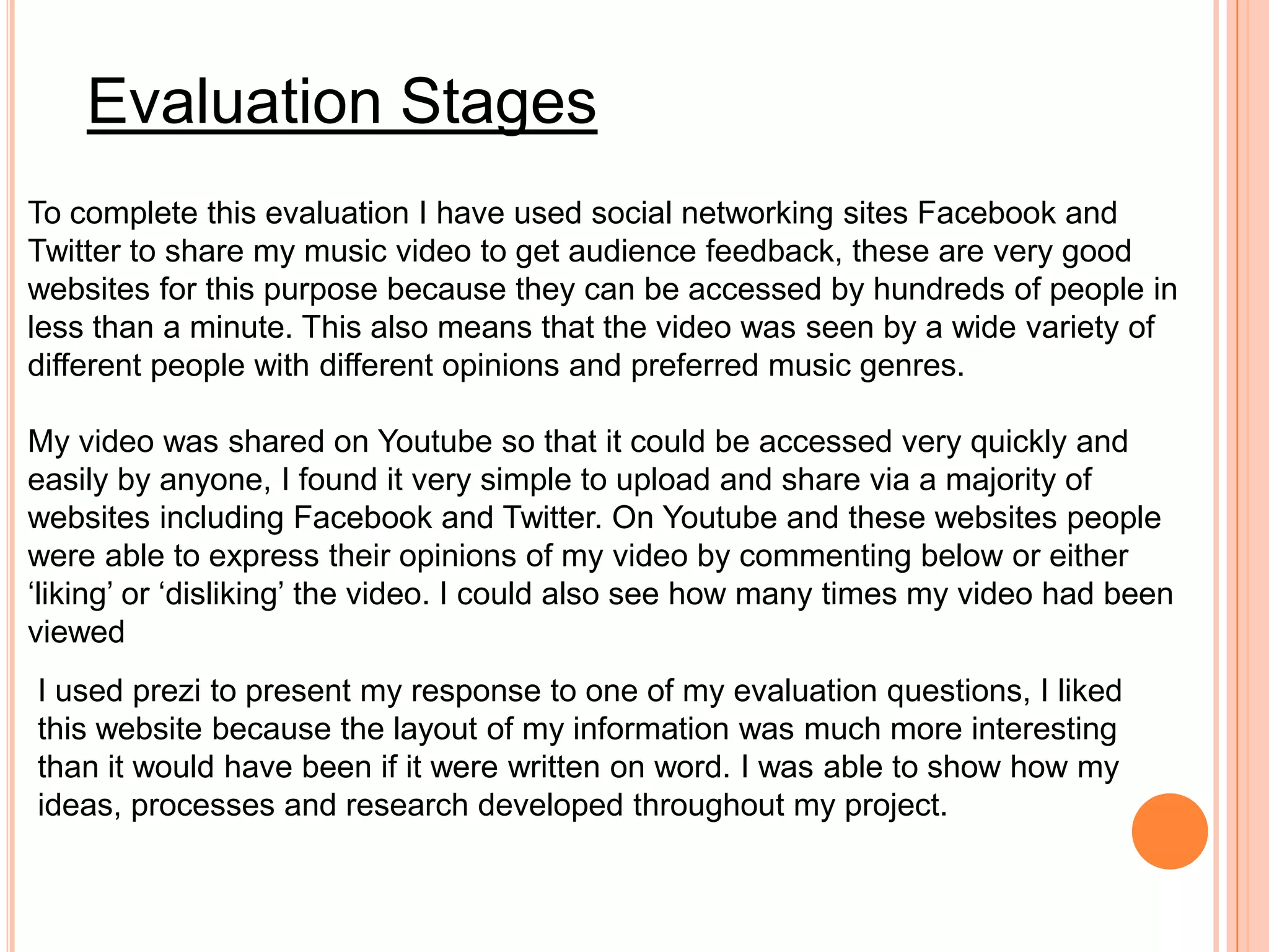 Evaluation Stages
To complete this evaluation I have used social networking sites Facebook and
Twitter to share my music video to get audience feedback, these are very good
websites for this purpose because they can be accessed by hundreds of people in
less than a minute. This also means that the video was seen by a wide variety of
different people with different opinions and preferred music genres.

My video was shared on Youtube so that it could be accessed very quickly and
easily by anyone, I found it very simple to upload and share via a majority of
websites including Facebook and Twitter. On Youtube and these websites people
were able to express their opinions of my video by commenting below or either
‘liking’ or ‘disliking’ the video. I could also see how many times my video had been
viewed
I used prezi to present my response to one of my evaluation questions, I liked
this website because the layout of my information was much more interesting
than it would have been if it were written on word. I was able to show how my
ideas, processes and research developed throughout my project.
 