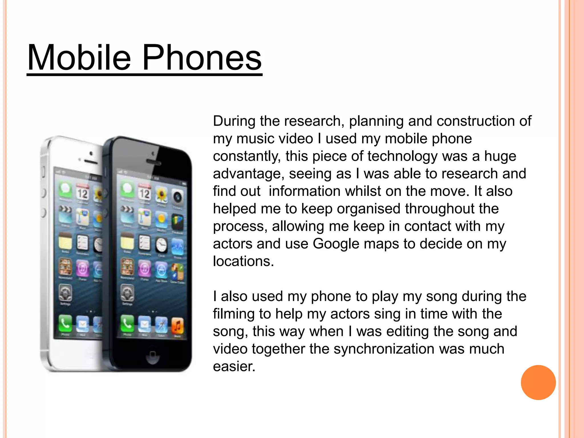 Mobile Phones
          During the research, planning and construction of
          my music video I used my mobile phone
          constantly, this piece of technology was a huge
          advantage, seeing as I was able to research and
          find out information whilst on the move. It also
          helped me to keep organised throughout the
          process, allowing me keep in contact with my
          actors and use Google maps to decide on my
          locations.

          I also used my phone to play my song during the
          filming to help my actors sing in time with the
          song, this way when I was editing the song and
          video together the synchronization was much
          easier.
 