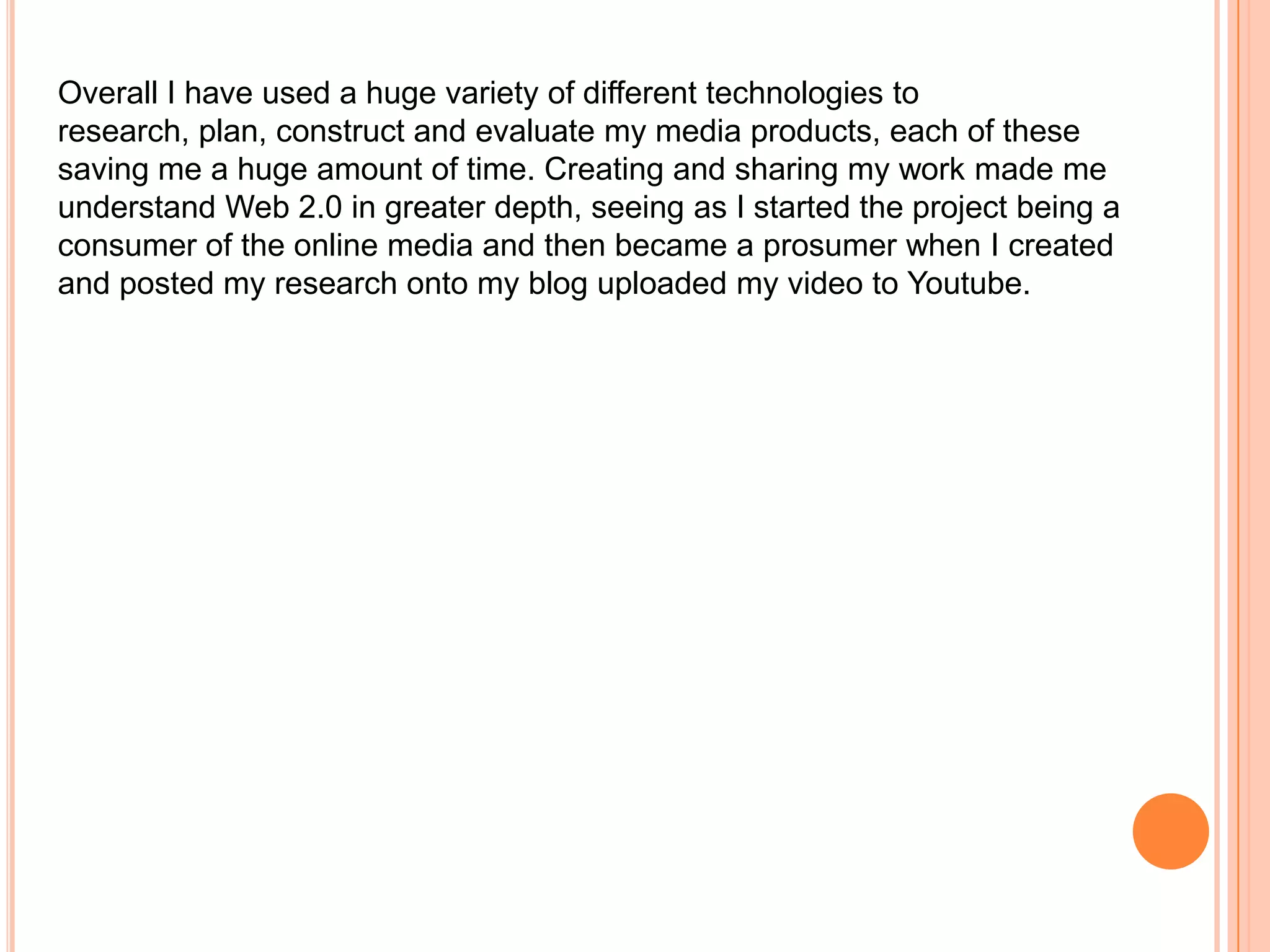 Overall I have used a huge variety of different technologies to
research, plan, construct and evaluate my media products, each of these
saving me a huge amount of time. Creating and sharing my work made me
understand Web 2.0 in greater depth, seeing as I started the project being a
consumer of the online media and then became a prosumer when I created
and posted my research onto my blog uploaded my video to Youtube.
 