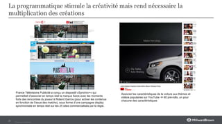 Private and Confidental
La programmatique stimule la créativité mais rend nécessaire la
multiplication des créations
21
France Télévisions Publicité a conçu un dispositif «Synchro+» qui
permettait d’associer en temps réel la marque Asics avec les moments
forts des rencontres du joueur à Roland Garros (pour activer les contenus
en fonction de l’issue des matchs), sous forme d’une campagne display
synchronisée en temps réel sur les 25 sites commercialisés par la régie.
Associer les caractéristiques de la voiture aux thèmes et
vidéos populaires sur YouTube  60 pré-rolls, un pour
chacune des caractéristiques
 