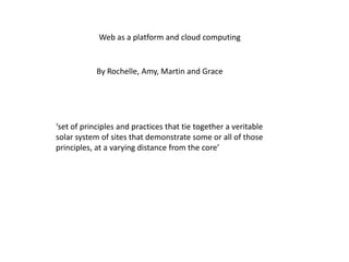 Web as a platform and cloud computing By Rochelle, Amy, Martin and Grace ‘set of principles and practices that tie together a veritable solar system of sites that demonstrate some or all of those principles, at a varying distance from the core’ 