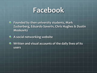 FacebookFounded by then university students, Mark Zuckerberg, Eduardo Saverin, Chris Hughes & Dustin MoskovitzA social networking websiteWritten and visual accounts of the daily lives of its users