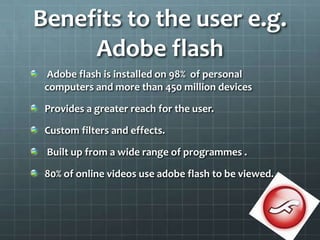 Benefits to the user e.g. Adobe flash Adobe flash is installed on 98%  of personal computers and more than 450 million devicesProvides a greater reach for the user.Custom filters and effects.  Built up from a wide range of programmes .80% of online videos use adobe flash to be viewed.