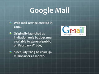 Google MailWeb mail service created in 2004.Originally launched as invitation only but became available to general public on February 7th 2007.Since July 2009 has had 146 million users a month. 