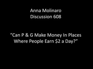 Anna Molinaro
        Discussion 608


“Can P & G Make Money In Places
  Where People Earn $2 a Day?”
 