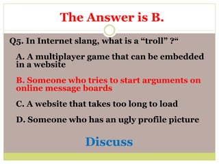 Q5. In Internet slang, what is a “troll” ?“
A. A multiplayer game that can be embedded
in a website
B. Someone who tries to start arguments on
online message boards
C. A website that takes too long to load
D. Someone who has an ugly profile picture
Discuss
The Answer is B.
 