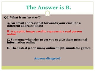 Q6. What is an “avatar”?
A. An email address that forwards your email to a
different address (alias)
B. A graphic image used to represent a real person
online
C. Someone who tries to get you to give them personal
information online
D. The fastest jet on many online flight-simulator games
Anyone disagree?
The Answer is B.
 