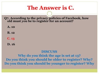 Q7. According to the privacy policies of Facebook, how
old must you be to register for an account?
A. 10
B. 12
C. 13
D. 16
DISCUSS
Why do you think the age is set at 13?
Do you think you should be older to register? Why?
Do you think you should be younger to register? Why
The Answer is C.
 