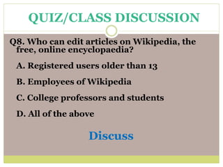 Q8. Who can edit articles on Wikipedia, the
free, online encyclopaedia?
A. Registered users older than 13
B. Employees of Wikipedia
C. College professors and students
D. All of the above
Discuss
QUIZ/CLASS DISCUSSION
 