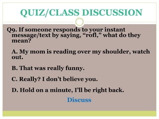 Q9. If someone responds to your instant
message/text by saying, “rofl,” what do they
mean?
A. My mom is reading over my shoulder, watch
out.
B. That was really funny.
C. Really? I don’t believe you.
D. Hold on a minute, I’ll be right back.
Discuss
QUIZ/CLASS DISCUSSION
 