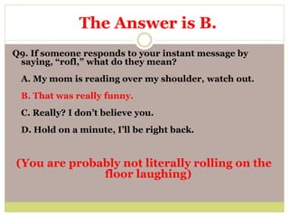 Q9. If someone responds to your instant message by
saying, “rofl,” what do they mean?
A. My mom is reading over my shoulder, watch out.
B. That was really funny.
C. Really? I don’t believe you.
D. Hold on a minute, I’ll be right back.
(You are probably not literally rolling on the
floor laughing)
The Answer is B.
 