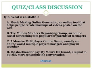 Q10. What is an MMOG?
A. Movie Making Online Generator, an online tool that
helps people create mashups of videos posted on the
web
B. The Million Mothers Organizing Group, an online
social networking site popular for parents of teenagers
C. A Massive Multiplayer Online Game, usually an
online world multiple players navigate and play in
together
D. IM shorthand to say My Mom’s On Guard, a signal to
quickly start censoring the conversation
Discuss
QUIZ/CLASS DISCUSSION
 