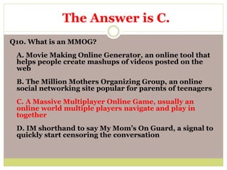 Q10. What is an MMOG?
A. Movie Making Online Generator, an online tool that
helps people create mashups of videos posted on the
web
B. The Million Mothers Organizing Group, an online
social networking site popular for parents of teenagers
C. A Massive Multiplayer Online Game, usually an
online world multiple players navigate and play in
together
D. IM shorthand to say My Mom’s On Guard, a signal to
quickly start censoring the conversation
The Answer is C.
 