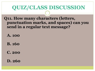 Q11. How many characters (letters,
punctuation marks, and spaces) can you
send in a regular text message?
A. 100
B. 160
C. 200
D. 260
QUIZ/CLASS DISCUSSION
 