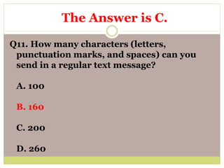 Q11. How many characters (letters,
punctuation marks, and spaces) can you
send in a regular text message?
A. 100
B. 160
C. 200
D. 260
The Answer is C.
 