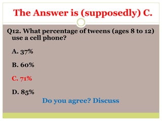 Q12. What percentage of tweens (ages 8 to 12)
use a cell phone?
A. 37%
B. 60%
C. 71%
D. 85%
Do you agree? Discuss
The Answer is (supposedly) C.
 