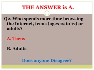 Q2. Who spends more time browsing
the Internet, teens (ages 12 to 17) or
adults?
A. Teens
B. Adults
Does anyone Disagree?
THE ANSWER is A.
 