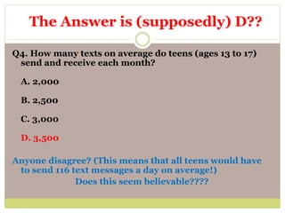 Q4. How many texts on average do teens (ages 13 to 17)
send and receive each month?
A. 2,000
B. 2,500
C. 3,000
D. 3,500
Anyone disagree? (This means that all teens would have
to send 116 text messages a day on average!)
Does this seem believable????
The Answer is (supposedly) D??
 