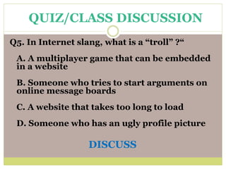 Q5. In Internet slang, what is a “troll” ?“
A. A multiplayer game that can be embedded
in a website
B. Someone who tries to start arguments on
online message boards
C. A website that takes too long to load
D. Someone who has an ugly profile picture
DISCUSS
QUIZ/CLASS DISCUSSION
 