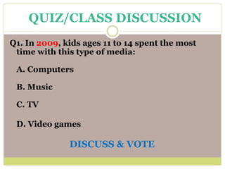 Q1. In 2009, kids ages 11 to 14 spent the most
time with this type of media:
A. Computers
B. Music
C. TV
D. Video games
DISCUSS & VOTE
QUIZ/CLASS DISCUSSION
 