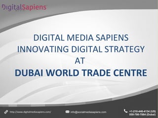 DIGITAL MEDIA SAPIENS
INNOVATING DIGITAL STRATEGY
AT
DUBAI WORLD TRADE CENTRE
+1-210-446-4134 (US)
050-786-7884 (Dubai)
http://www.digitalmediasapiens.com/ info@socialmediasapiens.com
 