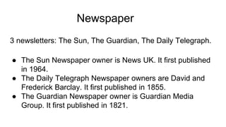 Newspaper
3 newsletters: The Sun, The Guardian, The Daily Telegraph.
● The Sun Newspaper owner is News UK. It first published
in 1964.
● The Daily Telegraph Newspaper owners are David and
Frederick Barclay. It first published in 1855.
● The Guardian Newspaper owner is Guardian Media
Group. It first published in 1821.
 