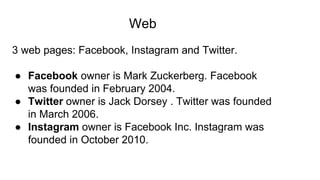 Web
3 web pages: Facebook, Instagram and Twitter.
● Facebook owner is Mark Zuckerberg. Facebook
was founded in February 2004.
● Twitter owner is Jack Dorsey . Twitter was founded
in March 2006.
● Instagram owner is Facebook Inc. Instagram was
founded in October 2010.
 