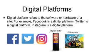 Digital Platforms
● Digital platform refers to the software or hardware of a
site. For example, Facebook is a digital platform. Twitter is
a digital platform. Instagram is a digital platform.
Online game
Digital Poster
 