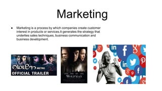 Marketing
● Marketing is a process by which companies create customer
interest in products or services.It generates the strategy that
underlies sales techniques, business communication and
business development.
 