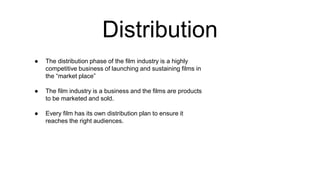 Distribution
● The distribution phase of the film industry is a highly
competitive business of launching and sustaining films in
the “market place”
● The film industry is a business and the films are products
to be marketed and sold.
● Every film has its own distribution plan to ensure it
reaches the right audiences.
 