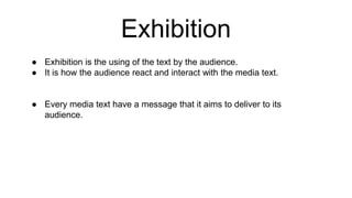 Exhibition
● Exhibition is the using of the text by the audience.
● It is how the audience react and interact with the media text.
● Every media text have a message that it aims to deliver to its
audience.
 