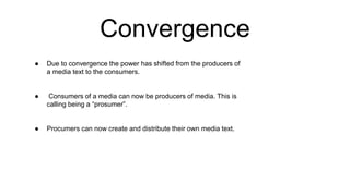 Convergence
● Due to convergence the power has shifted from the producers of
a media text to the consumers.
● Consumers of a media can now be producers of media. This is
calling being a “prosumer”.
● Procumers can now create and distribute their own media text.
 