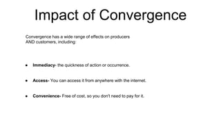 Impact of Convergence
● Immediacy- the quickness of action or occurrence.
● Access- You can access it from anywhere with the internet.
● Convenience- Free of cost, so you don't need to pay for it.
Convergence has a wide range of effects on producers
AND customers, including:
 